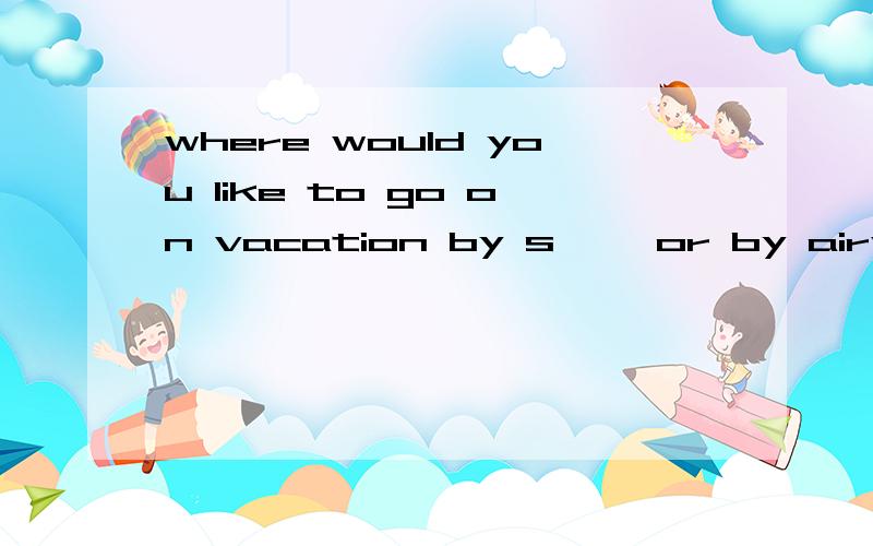 where would you like to go on vacation by s—— or by airwhere不要
