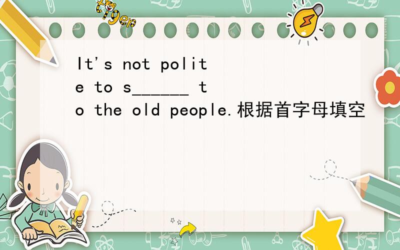 It's not polite to s______ to the old people.根据首字母填空