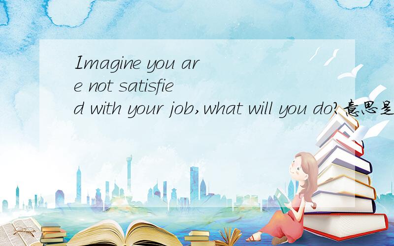 Imagine you are not satisfied with your job,what will you do?意思是幻想你不满意你现在的工作,你会怎样做?给3个原因.用英文作答‼️求解必釆,