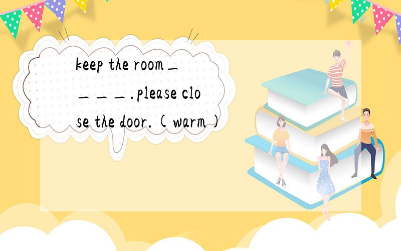 keep the room____.please close the door.(warm)