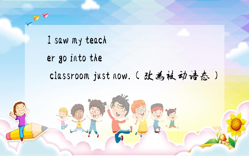 I saw my teacher go into the classroom just now.(改为被动语态)
