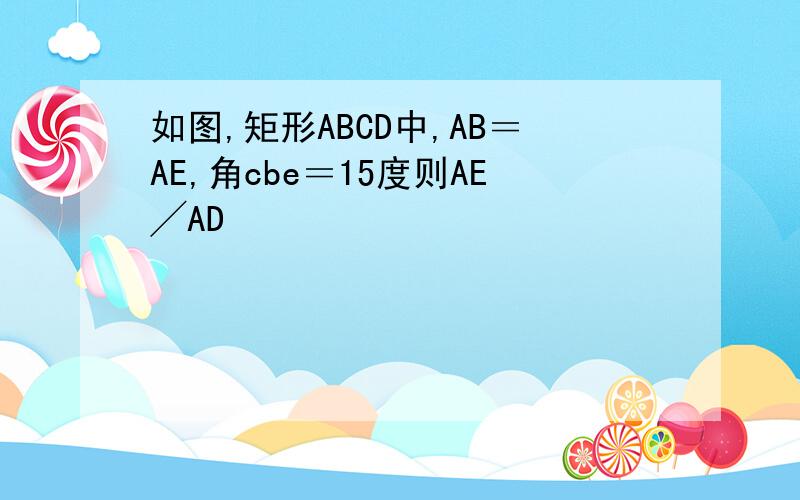如图,矩形ABCD中,AB＝AE,角cbe＝15度则AE╱AD