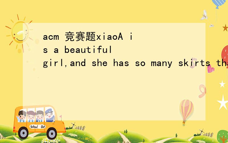 acm 竞赛题xiaoA is a beautiful girl,and she has so many skirts that she won't wear a skirt a second time before the skirt is washed.Now xiaoA wants to go shopping,how many skirts she can choose to wear.In order to distinguish these skirts,she give