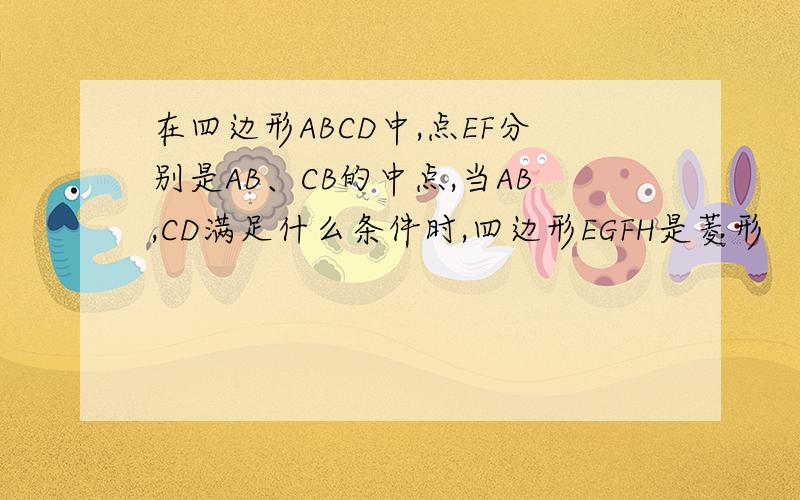在四边形ABCD中,点EF分别是AB、CB的中点,当AB,CD满足什么条件时,四边形EGFH是菱形