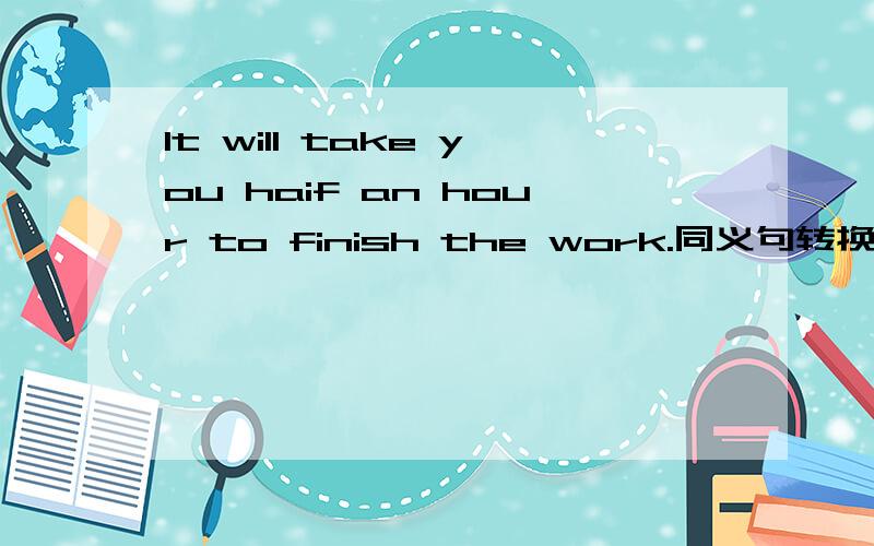 It will take you haif an hour to finish the work.同义句转换You will _ half an hour _ the work.