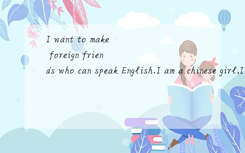 I want to make foreign friends who can speak English.I am a chinese girl,I work in Shenzhen of China.I want to make foreign friends to learn English,and I can teach him/her chinese,we can study at a same time each other.I am looking forward to making