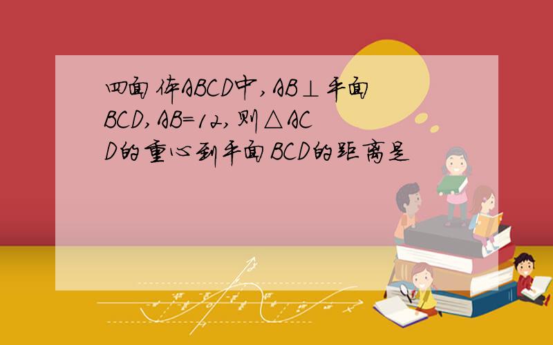 四面体ABCD中,AB⊥平面BCD,AB=12,则△ACD的重心到平面BCD的距离是