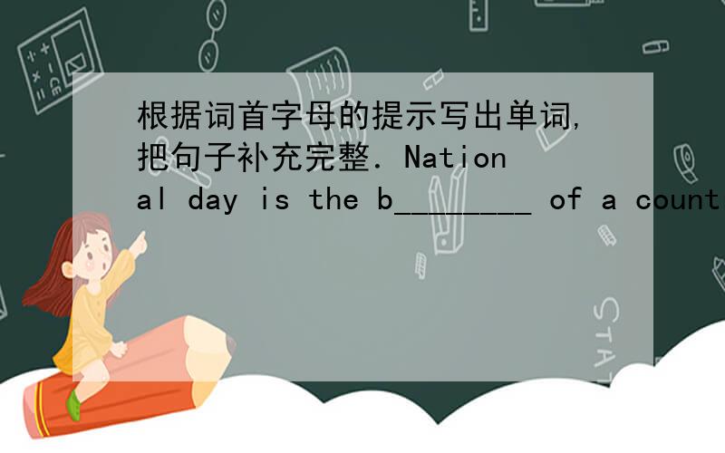 根据词首字母的提示写出单词,把句子补充完整．National day is the b________ of a country.