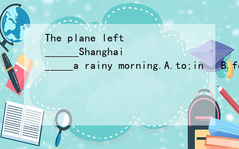 The plane left______Shanghai_____a rainy morning.A.to;in   B.for;on  C.in;on D.at;inThe students are used_____a song at the______of the class.A.to sing;beginning  B.to singing;start  C.to singing;starting   D.to sing;beginingThere is nothing______.A.