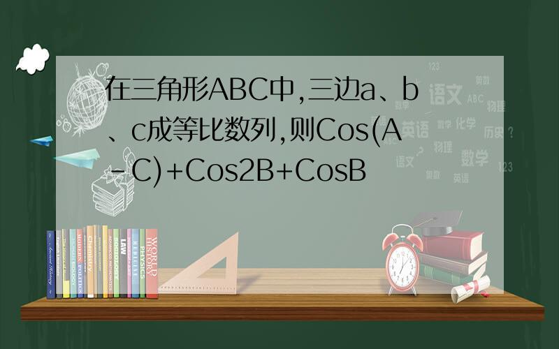 在三角形ABC中,三边a、b、c成等比数列,则Cos(A-C)+Cos2B+CosB
