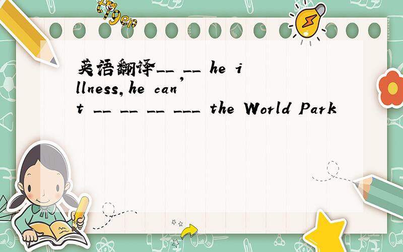 英语翻译__ __ he illness,he can't __ __ __ ___ the World Park