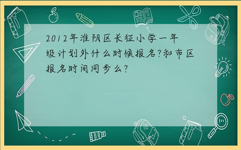 2012年淮阴区长征小学一年级计划外什么时候报名?和市区报名时间同步么?