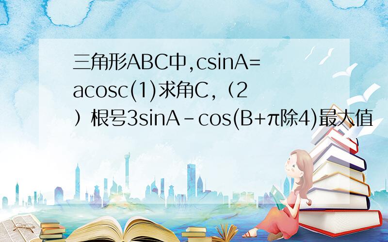 三角形ABC中,csinA=acosc(1)求角C,（2）根号3sinA-cos(B+π除4)最大值