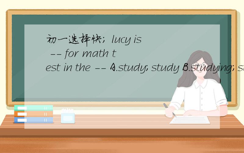 初一选择快； lucy is -- for math test in the -- A.study;study B.studying;studyC.study;studying D.studying;studying