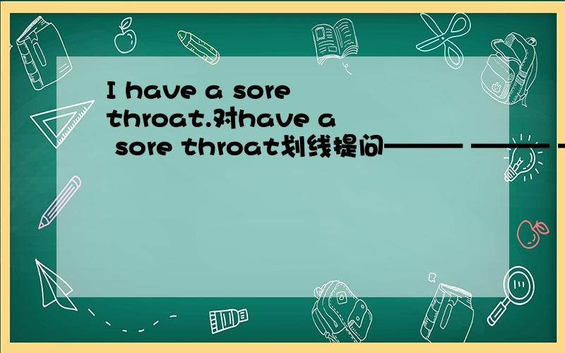 I have a sore throat.对have a sore throat划线提问——— ——— ——— you?——— ——— ——— ———you?