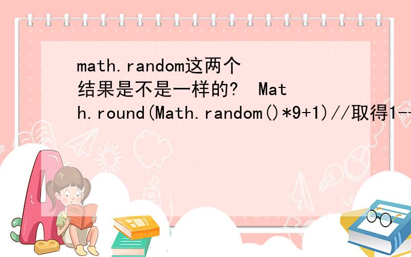 math.random这两个结果是不是一样的?  Math.round(Math.random()*9+1)//取得1--10之间的整数. Math.cell(Math.random()*10) //取得1--10之间的整数.