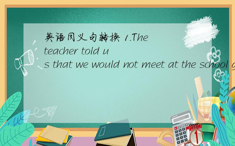 英语同义句转换 1.The teacher told us that we would not meet at the school gateThe teacher told us ___ ____ ___ at the school gate2.I did better than heHe ___ _____so____ as bill3.All are here,but he is not___ is here except he4.Would you mind