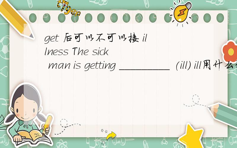 get 后可以不可以接 illness The sick man is getting _________ (ill) ill用什么形式