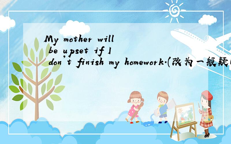 My mother will be upset if I don't finish my homework.(改为一般疑问句)