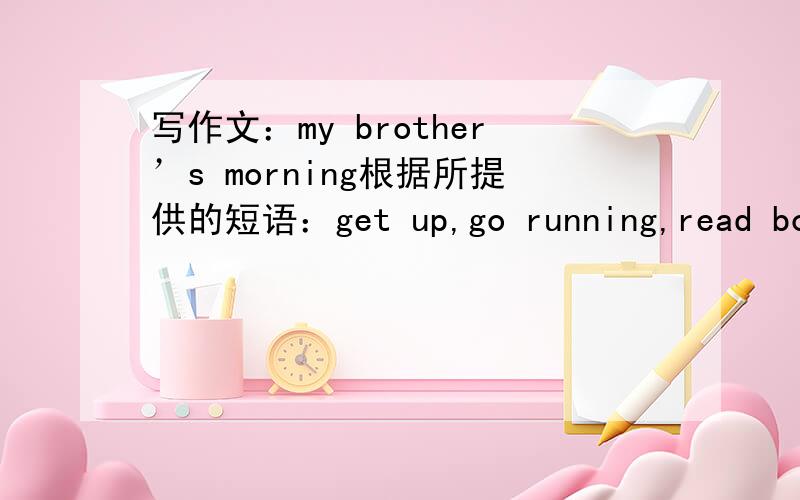 写作文：my brother’s morning根据所提供的短语：get up,go running,read book,eat breakfast,go to school,begin classes