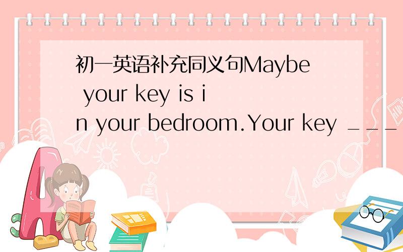 初一英语补充同义句Maybe your key is in your bedroom.Your key _____in your bedroom.