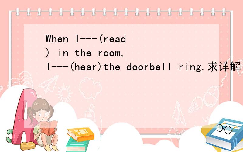When I---(read) in the room,I---(hear)the doorbell ring.求详解
