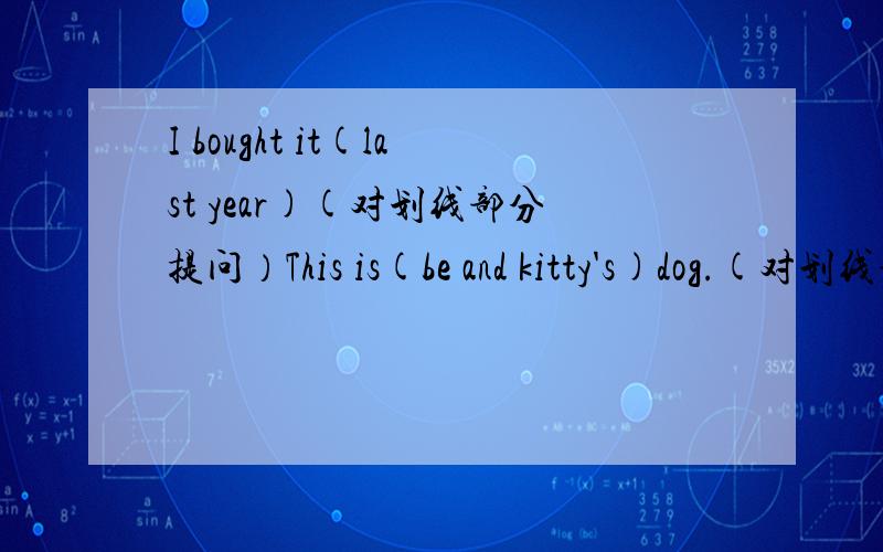 I bought it(last year)(对划线部分提问）This is(be and kitty's)dog.(对划线部分提问）