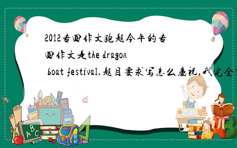 2012专四作文跑题今年的专四作文是the dragon boat festival,题目要求写怎么庆祝,我完全写成了怎么看待传统文化的积极作用.只是在第一段写了一句端午节是在5月5号,粽子啥的什么都没写,作文大