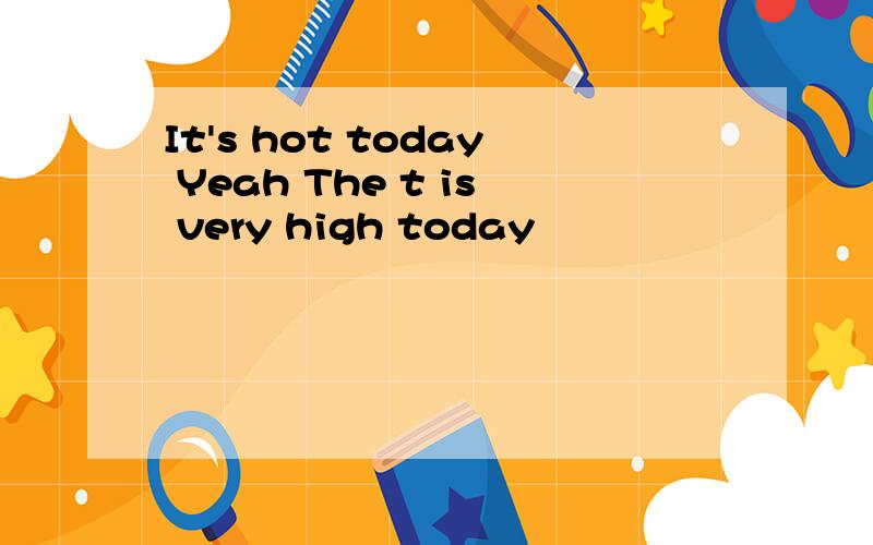 It's hot today Yeah The t is very high today
