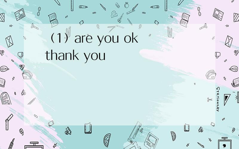 （1）are you ok thank you