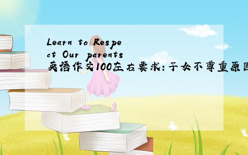 Learn to Respect Our parents英语作文100左右要求：子女不尊重原因~3点尊重父母的行为~发扬尊重父母美德~