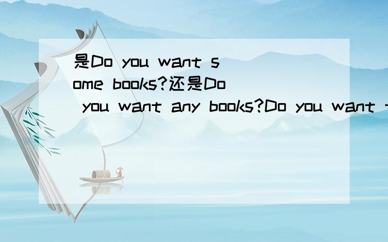 是Do you want some books?还是Do you want any books?Do you want to buy __books?这里填什么,为什么?