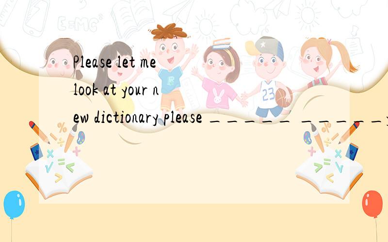 Please let me look at your new dictionary please _____ _____your new dictionary.
