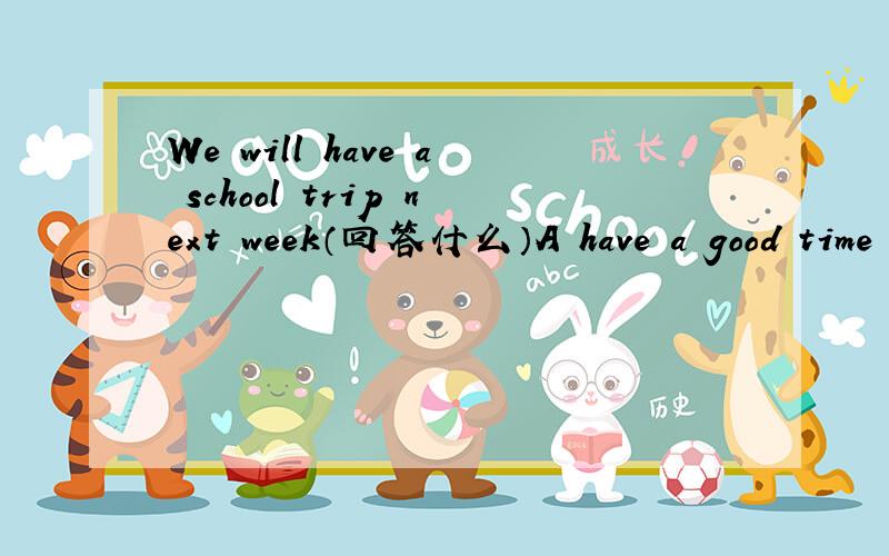 We will have a school trip next week（回答什么）A have a good time b we will c I'm happy to hear it d don't forget it