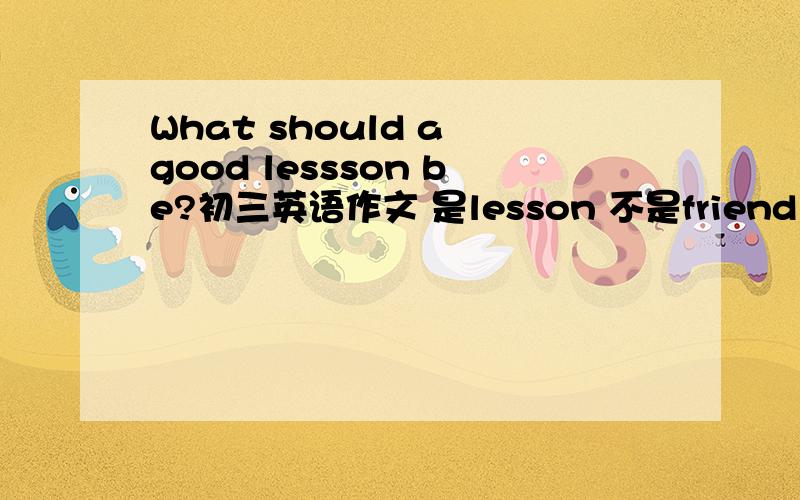 What should a good lessson be?初三英语作文 是lesson 不是friend
