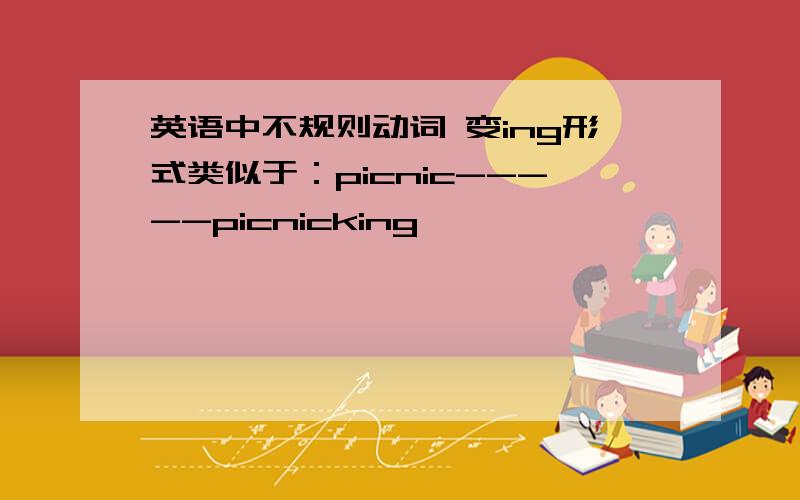 英语中不规则动词 变ing形式类似于：picnic-----picnicking
