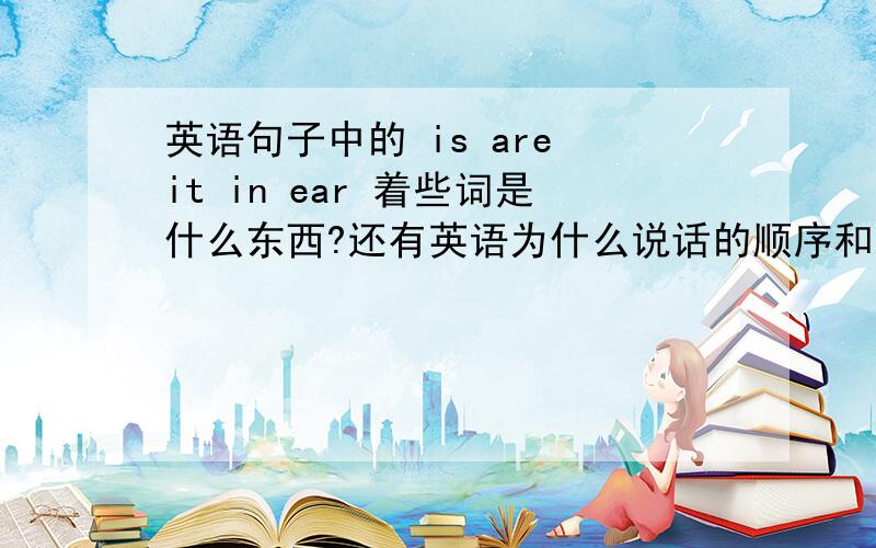英语句子中的 is are it in ear 着些词是什么东西?还有英语为什么说话的顺序和中文不一样.哪个应该在前哪个应该在后?