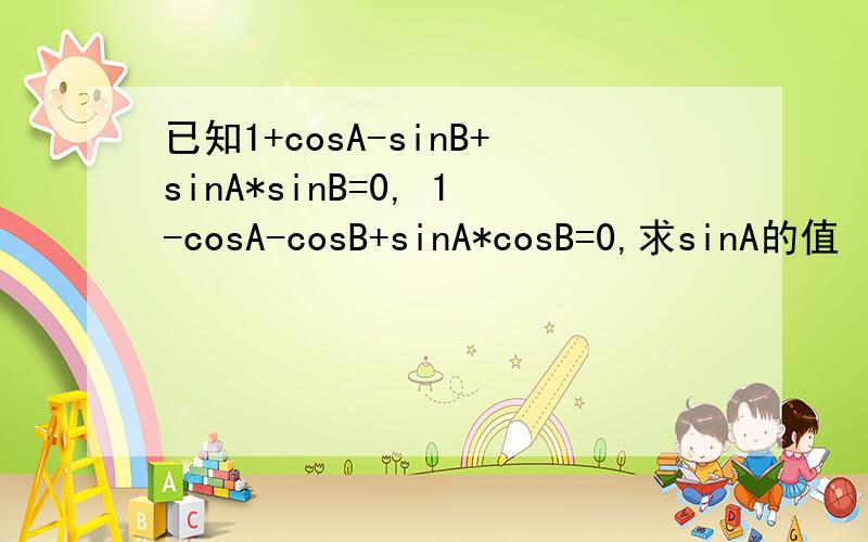 已知1+cosA-sinB+sinA*sinB=0, 1-cosA-cosB+sinA*cosB=0,求sinA的值