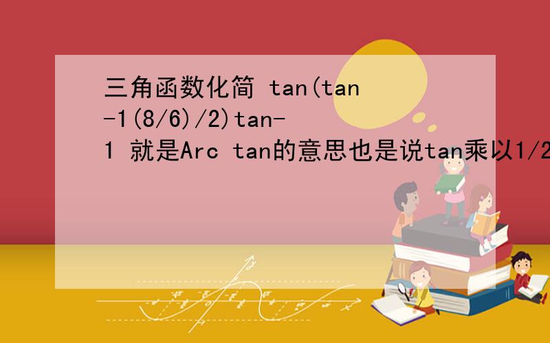 三角函数化简 tan(tan-1(8/6)/2)tan-1 就是Arc tan的意思也是说tan乘以1/2(Arc tan4/3)如何化简,教教我……5抱歉,0.5是我计算机按出来的