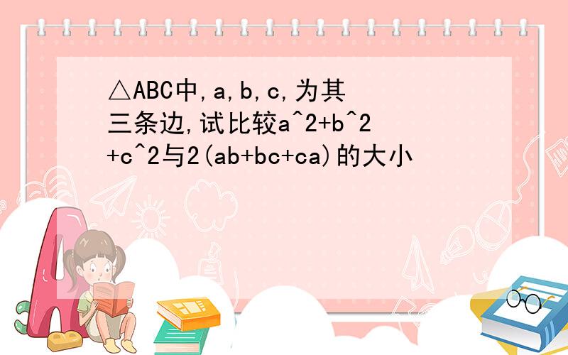 △ABC中,a,b,c,为其三条边,试比较a^2+b^2+c^2与2(ab+bc+ca)的大小