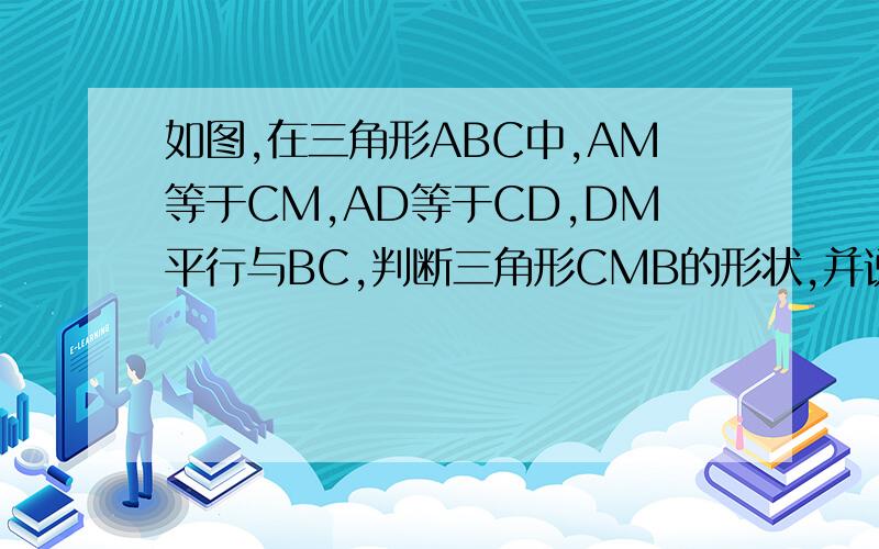 如图,在三角形ABC中,AM等于CM,AD等于CD,DM平行与BC,判断三角形CMB的形状,并说明详细理由,
