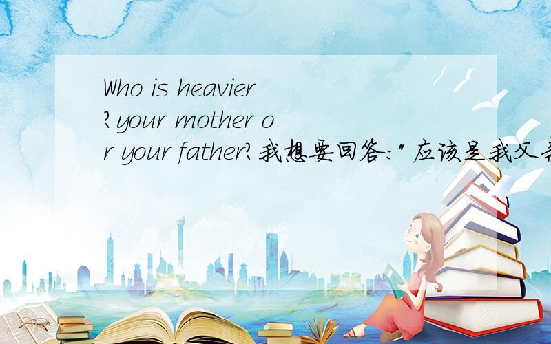 Who is heavier?your mother or your father?我想要回答：