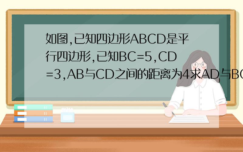如图,已知四边形ABCD是平行四边形,已知BC=5,CD=3,AB与CD之间的距离为4求AD与BC的如图,已知四边形ABCD是平行四边形,已知BC=5,CD=3,AB与CD之间的距离为4,求AD与BC之间的距离?