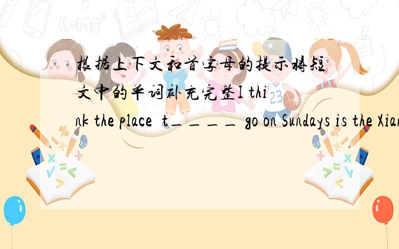 根据上下文和首字母的提示将短文中的单词补充完整I think the place  t____ go on Sundays is the Xiangjiang Zoo. Whe you are f_____, you can go there with your family. In the zoo,there are many a______:elepants,pands,monkey,tigers..