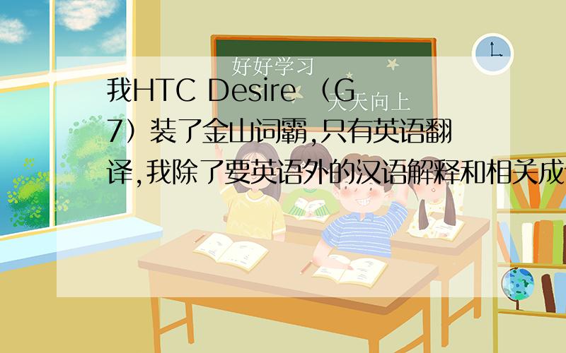 我HTC Desire （G7）装了金山词霸,只有英语翻译,我除了要英语外的汉语解释和相关成语.即汉语辞典类型!你说需要加载本地辞典等资源,请问怎么弄 呢?谢谢了.我只有5个币了哦!