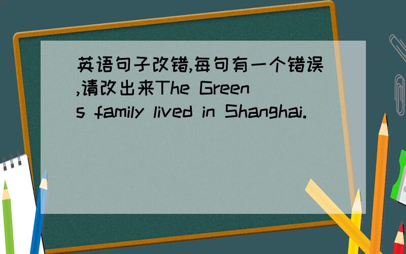 英语句子改错,每句有一个错误,请改出来The Greens family lived in Shanghai.