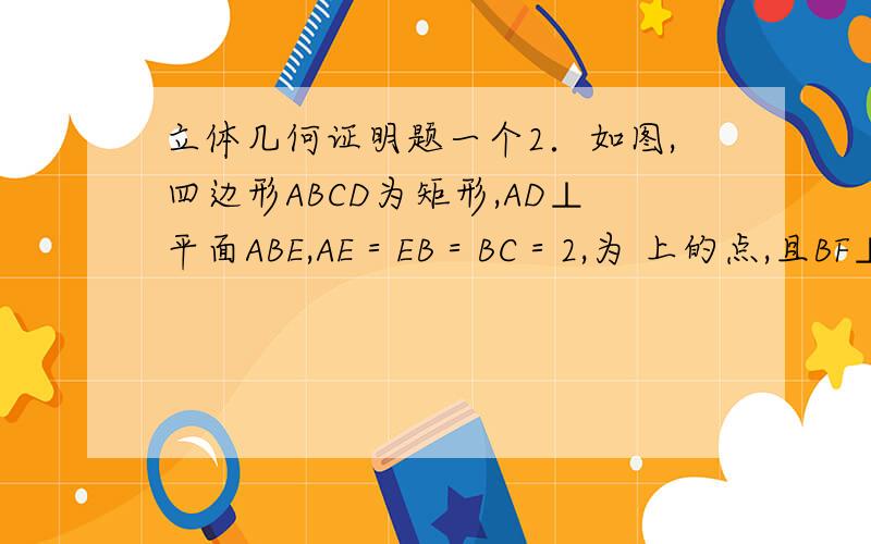 立体几何证明题一个2．如图,四边形ABCD为矩形,AD⊥平面ABE,AE＝EB＝BC＝2,为 上的点,且BF⊥平面ACE．（1）求证：AE⊥BE；（2）求三棱锥D－AEC的体积；（3）设M在线段AB上,且满足AM＝2MB,试在线段CE