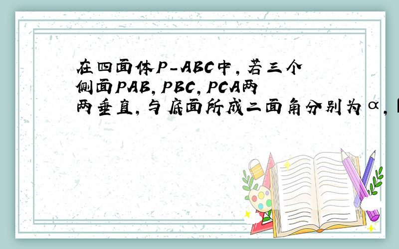 在四面体P-ABC中,若三个侧面PAB,PBC,PCA两两垂直,与底面所成二面角分别为α,β,γ,试证明在四面体P-ABC中,若三个侧面PAB,PBC,PCA两两垂直,与底面所成二面角分别为α,β,γ,试证明cos^2α+cos^2β+cos^2γ=1cos