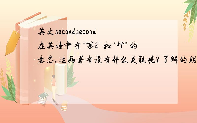 英文secondsecond在英语中有“第2”和“秒”的意思,这两者有没有什么关联呢?了解的朋友告诉一下.谢谢了.