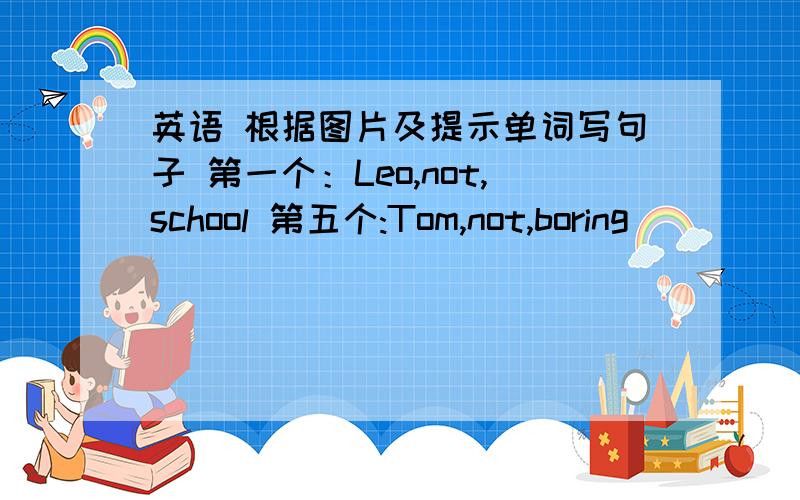 英语 根据图片及提示单词写句子 第一个：Leo,not,school 第五个:Tom,not,boring
